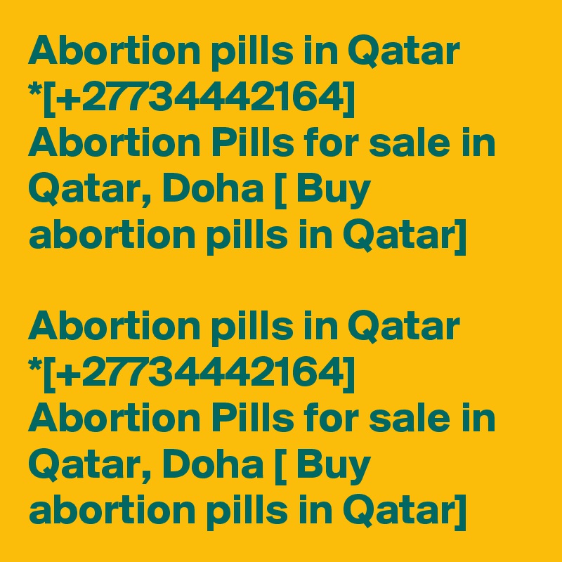 Abortion pills in Qatar *[+27734442164] Abortion Pills for sale in Qatar, Doha [ Buy abortion pills in Qatar]	

Abortion pills in Qatar *[+27734442164] Abortion Pills for sale in Qatar, Doha [ Buy abortion pills in Qatar]	