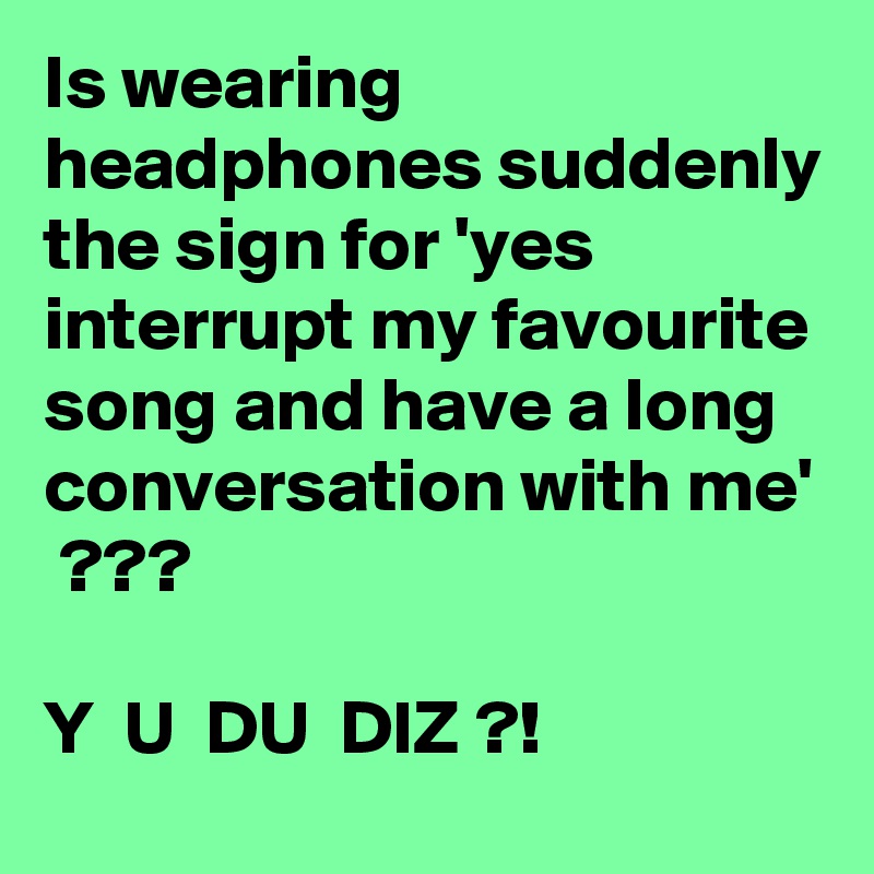 Is wearing headphones suddenly the sign for 'yes interrupt my favourite song and have a long conversation with me'  ???

Y  U  DU  DIZ ?!