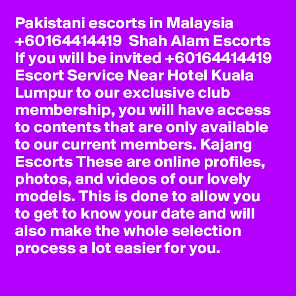 Pakistani escorts in Malaysia +60164414419  Shah Alam Escorts If you will be invited +60164414419 Escort Service Near Hotel Kuala Lumpur to our exclusive club membership, you will have access to contents that are only available to our current members. Kajang Escorts These are online profiles, photos, and videos of our lovely models. This is done to allow you to get to know your date and will also make the whole selection process a lot easier for you.
