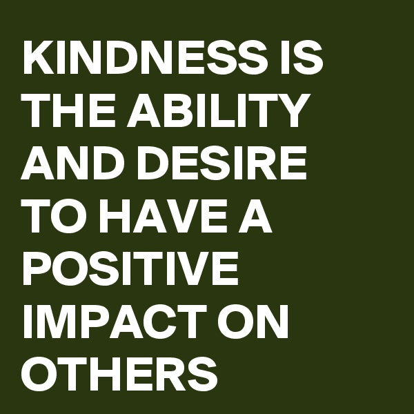 KINDNESS IS THE ABILITY AND DESIRE TO HAVE A POSITIVE IMPACT ON OTHERS