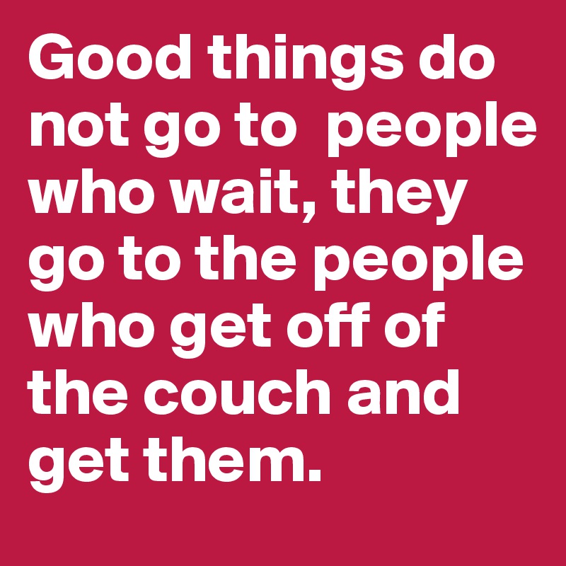 Good things do not go to  people who wait, they go to the people who get off of the couch and get them.