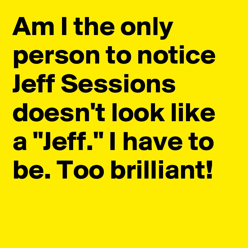 Am I the only person to notice Jeff Sessions doesn't look like a "Jeff." I have to be. Too brilliant!