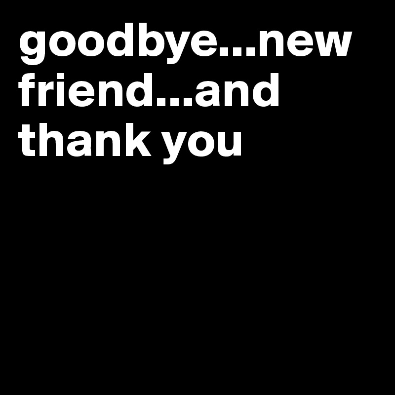 goodbye...new friend...and thank you



