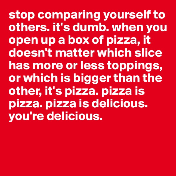 stop comparing yourself to others. it's dumb. when you open up a box of pizza, it doesn't matter which slice has more or less toppings, or which is bigger than the other, it's pizza. pizza is pizza. pizza is delicious. you're delicious. 


