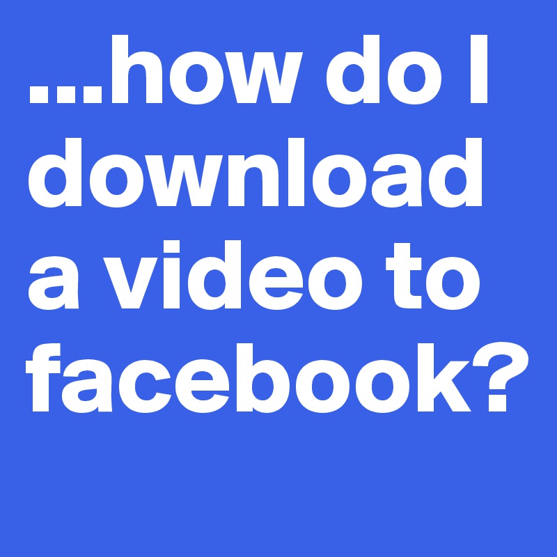 ...how do I download a video to facebook?
