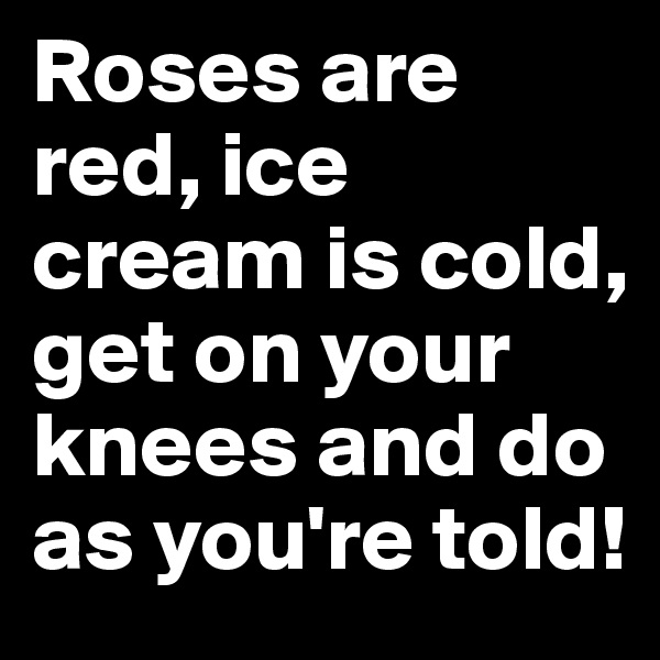 Roses are red, ice cream is cold, get on your knees and do as you're told!