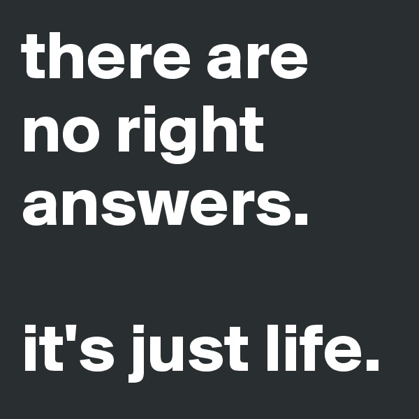there are no right answers.

it's just life.