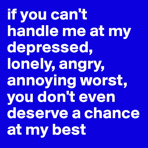 if you can't handle me at my depressed, lonely, angry, annoying worst, you don't even deserve a chance at my best