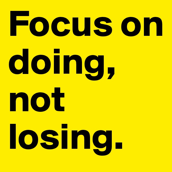 Focus on doing, not losing.