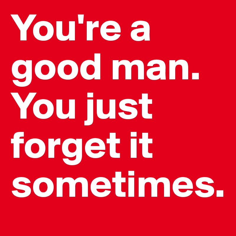 You're a good man. You just forget it sometimes.