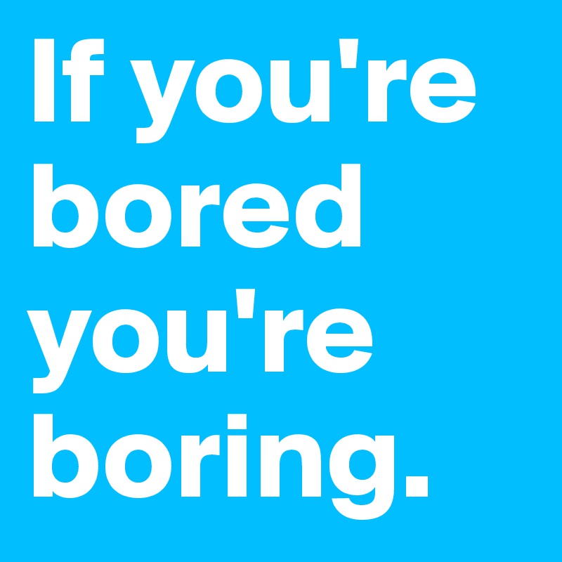 If you're bored you're boring. 