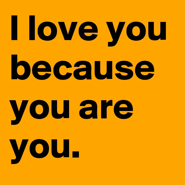 I love you because you are you.