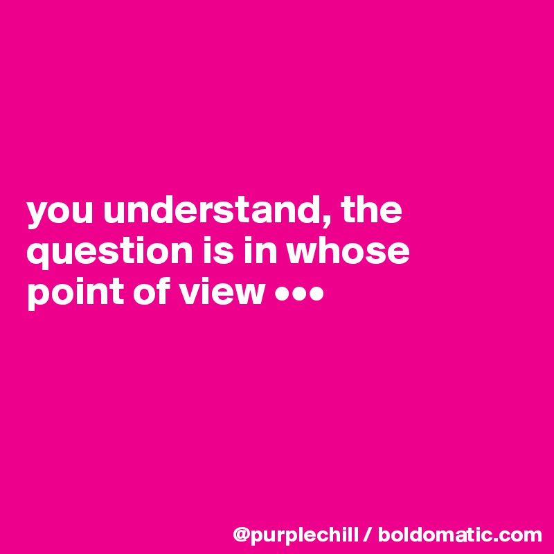 



you understand, the 
question is in whose 
point of view •••




