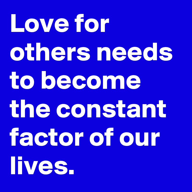 Love for others needs to become the constant factor of our lives.