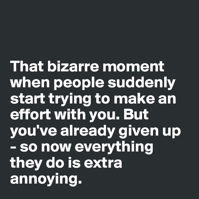 


That bizarre moment when people suddenly start trying to make an effort with you. But you've already given up - so now everything they do is extra annoying. 