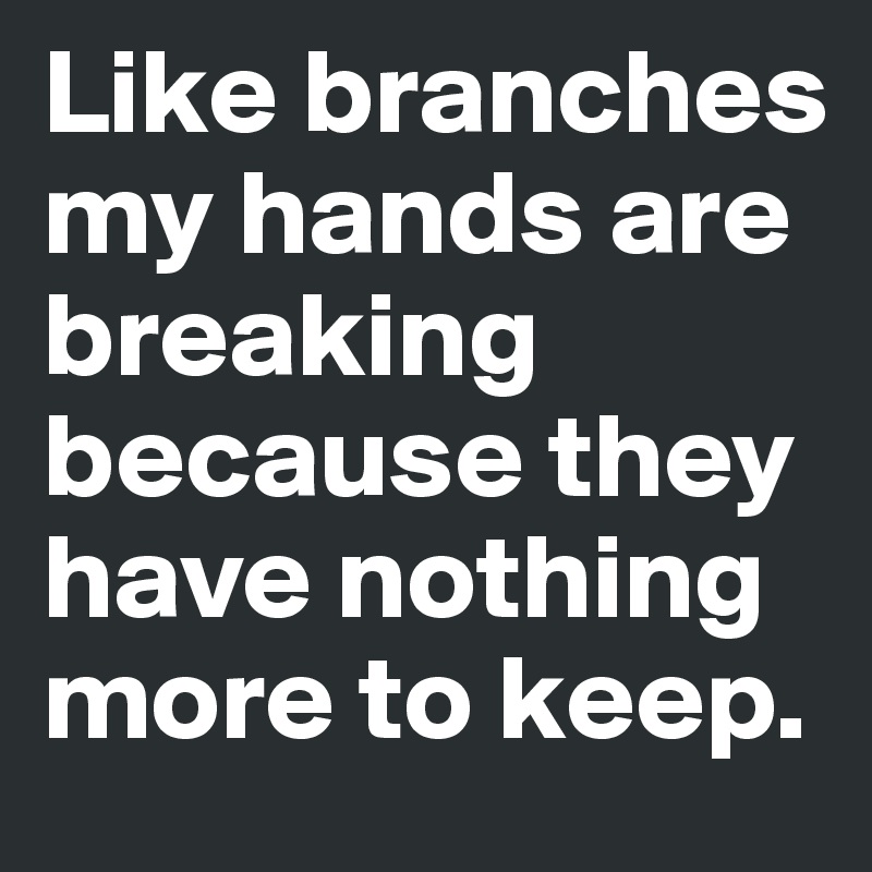 Like branches my hands are breaking because they have nothing more to keep. 