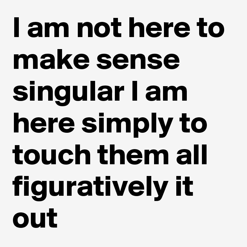 I am not here to make sense singular I am here simply to touch them all figuratively it out