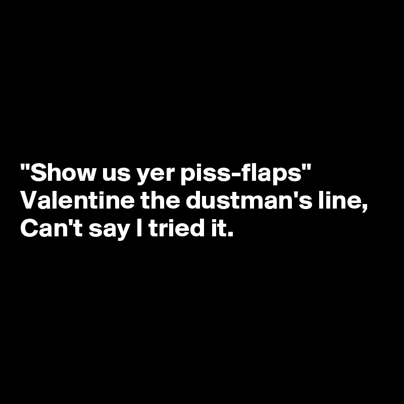 




"Show us yer piss-flaps"
Valentine the dustman's line,
Can't say I tried it.




