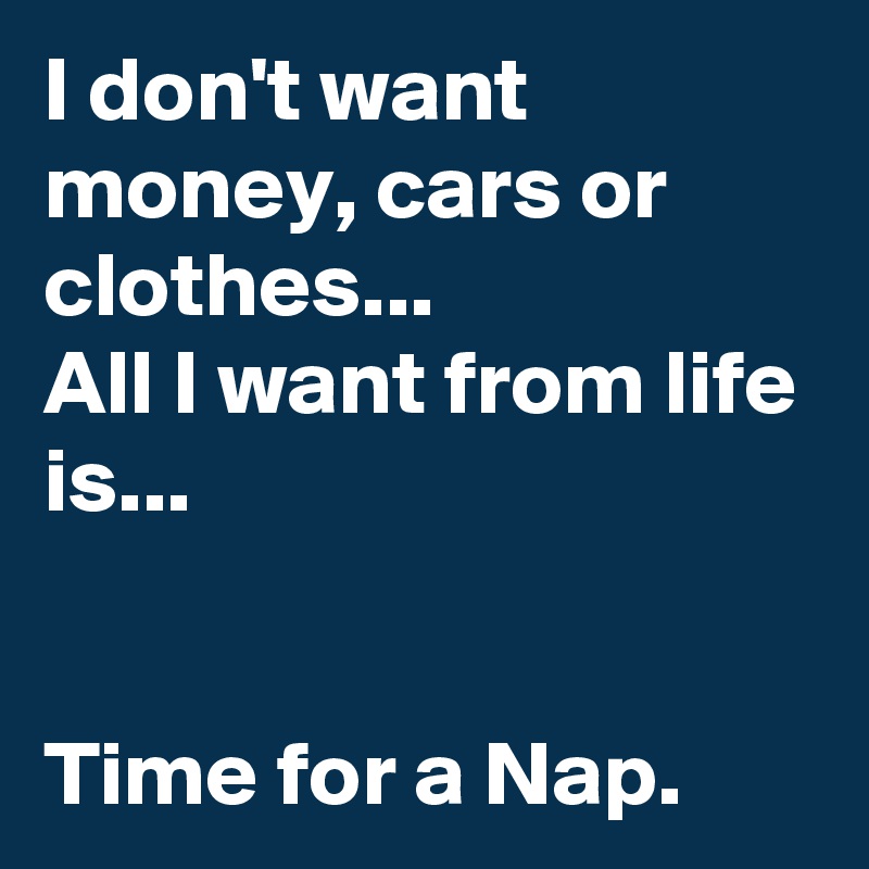 I don't want money, cars or clothes...
All I want from life is...


Time for a Nap.