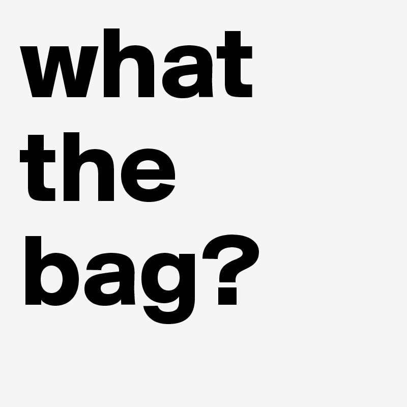 what the 
bag?