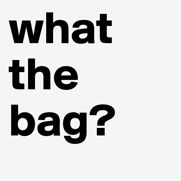 what the 
bag?