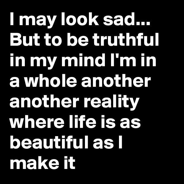 I may look sad... But to be truthful in my mind I'm in a whole another another reality where life is as beautiful as I make it 