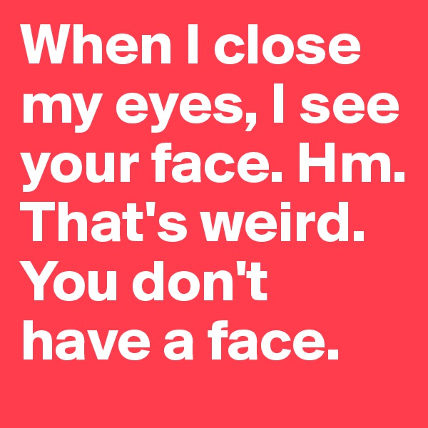 When I close my eyes, I see your face. Hm. That's weird. You don't have a face. 