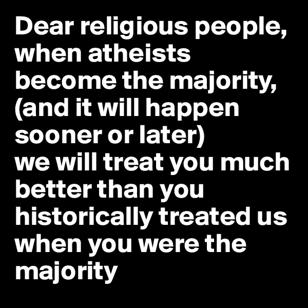 Dear religious people,
when atheists become the majority, 
(and it will happen sooner or later) 
we will treat you much better than you historically treated us when you were the majority 