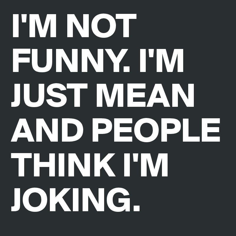 I'M NOT FUNNY. I'M JUST MEAN AND PEOPLE THINK I'M JOKING. 