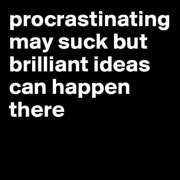 procrastinating may suck but brilliant ideas can happen there

