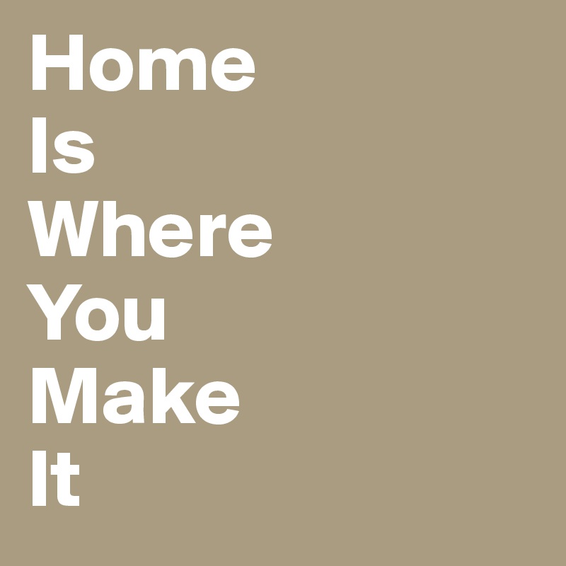 Home 
Is
Where
You
Make
It