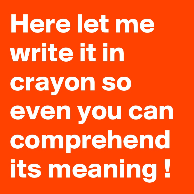 Here let me write it in crayon so even you can comprehend its meaning !