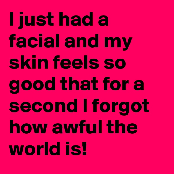 I just had a facial and my skin feels so good that for a second I forgot how awful the world is!