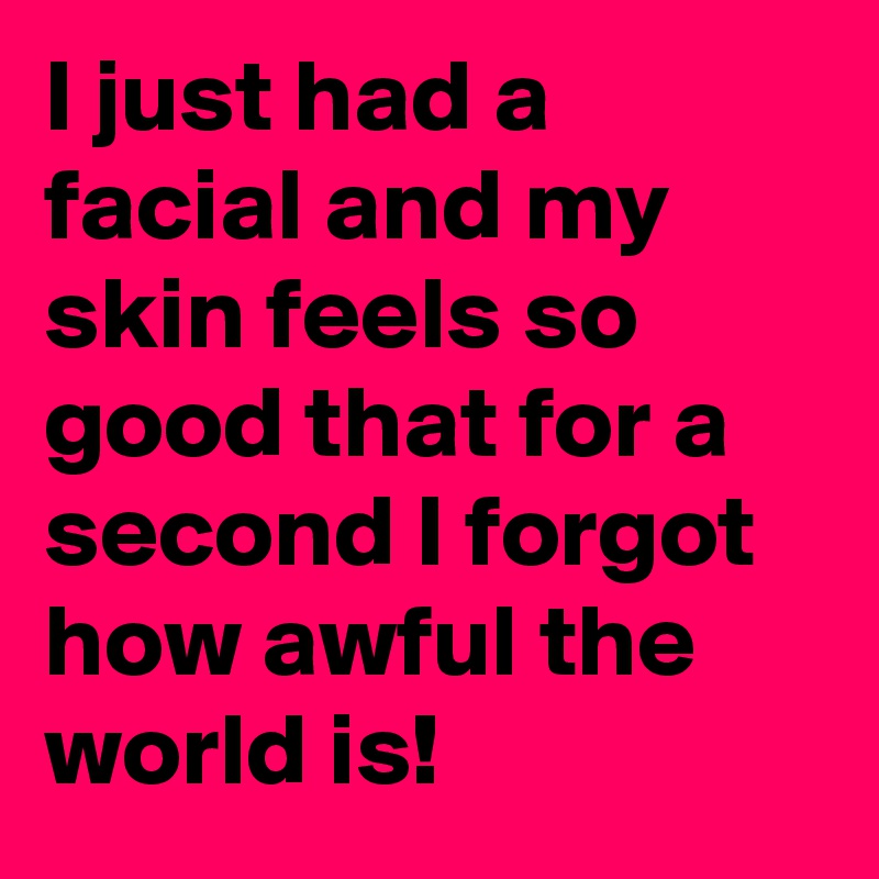 I just had a facial and my skin feels so good that for a second I forgot how awful the world is!
