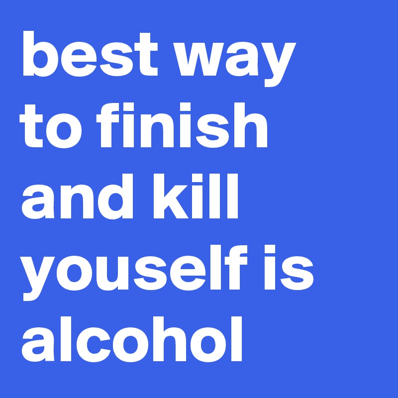 best way to finish and kill youself is alcohol 