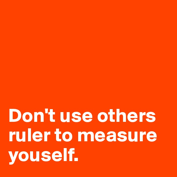 




Don't use others ruler to measure youself.