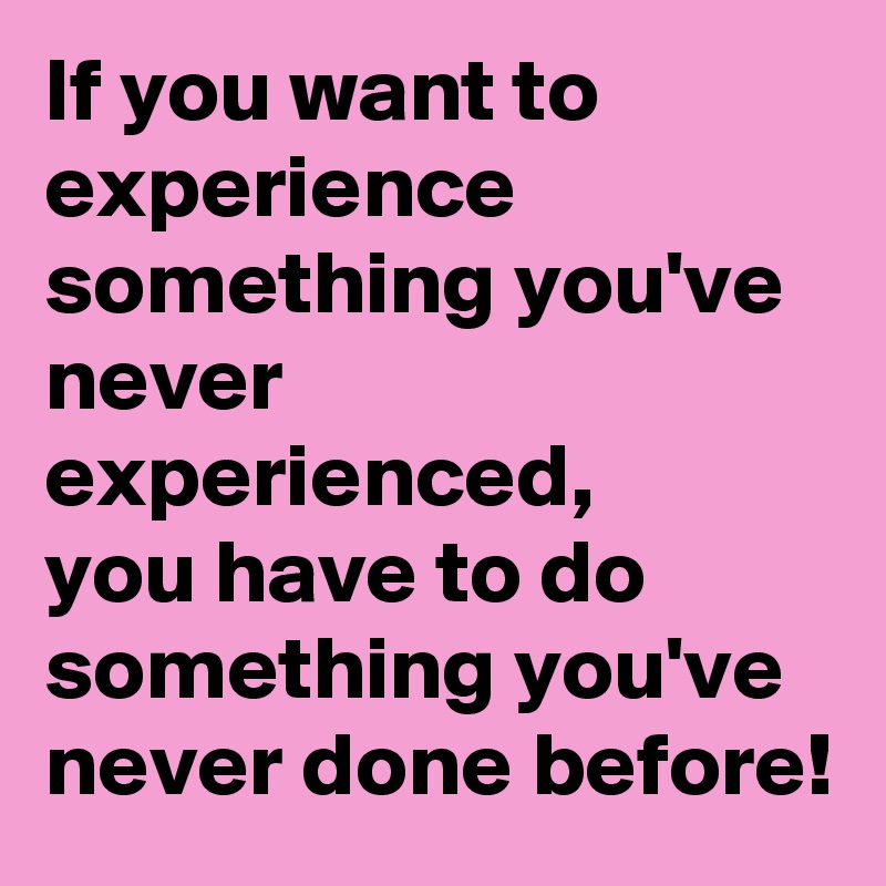 If you want to experience something you've never experienced,
you have to do something you've never done before!