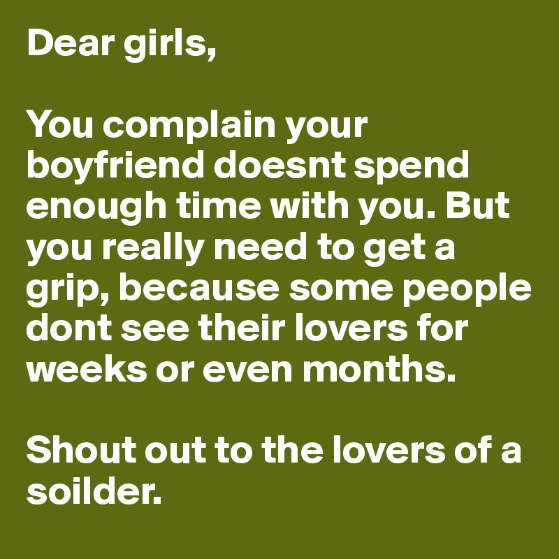Dear girls,

You complain your boyfriend doesnt spend enough time with you. But you really need to get a grip, because some people dont see their lovers for weeks or even months. 

Shout out to the lovers of a soilder. 