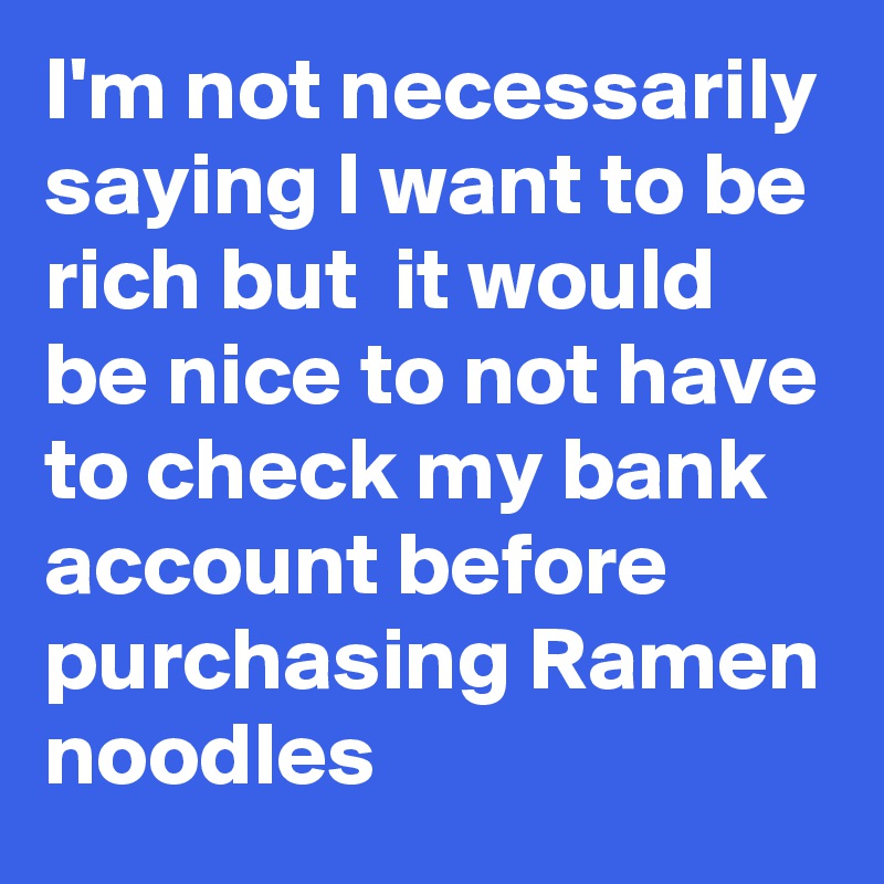 I'm not necessarily saying I want to be rich but  it would be nice to not have to check my bank account before purchasing Ramen noodles