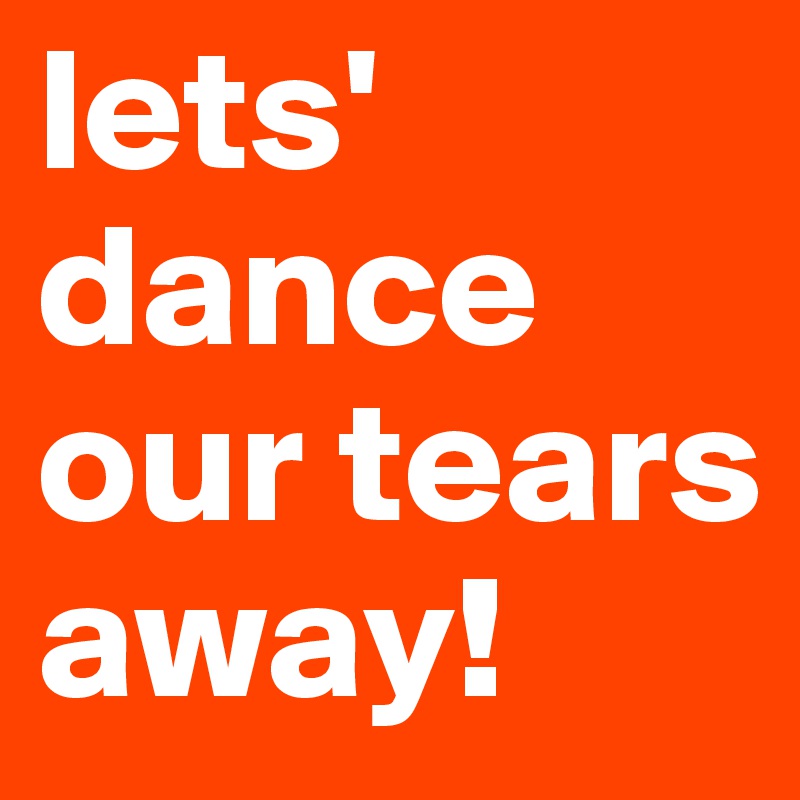lets' dance our tears away! 