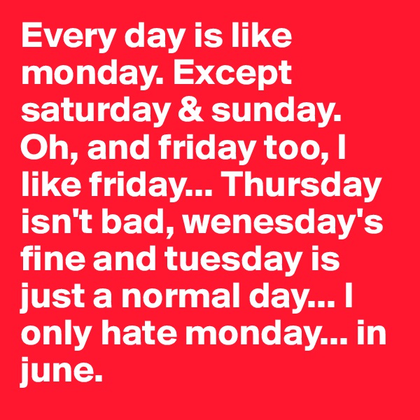 Every day is like monday. Except saturday & sunday. Oh, and friday too, I like friday... Thursday isn't bad, wenesday's fine and tuesday is just a normal day... I only hate monday... in june.