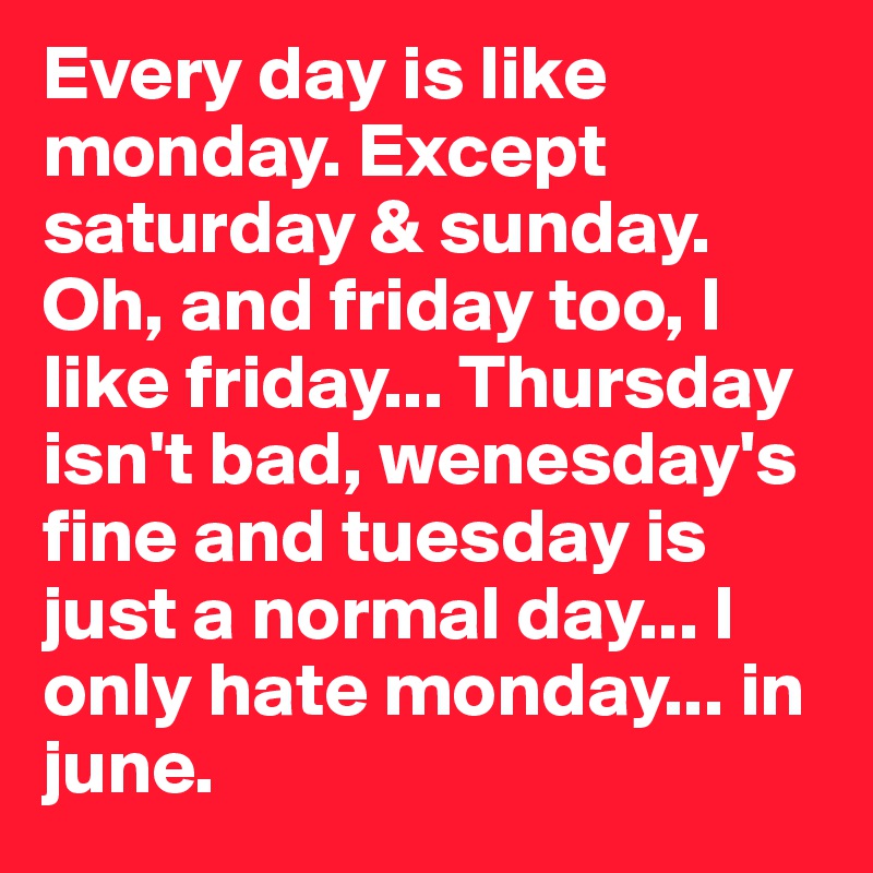 Every day is like monday. Except saturday & sunday. Oh, and friday too, I like friday... Thursday isn't bad, wenesday's fine and tuesday is just a normal day... I only hate monday... in june.