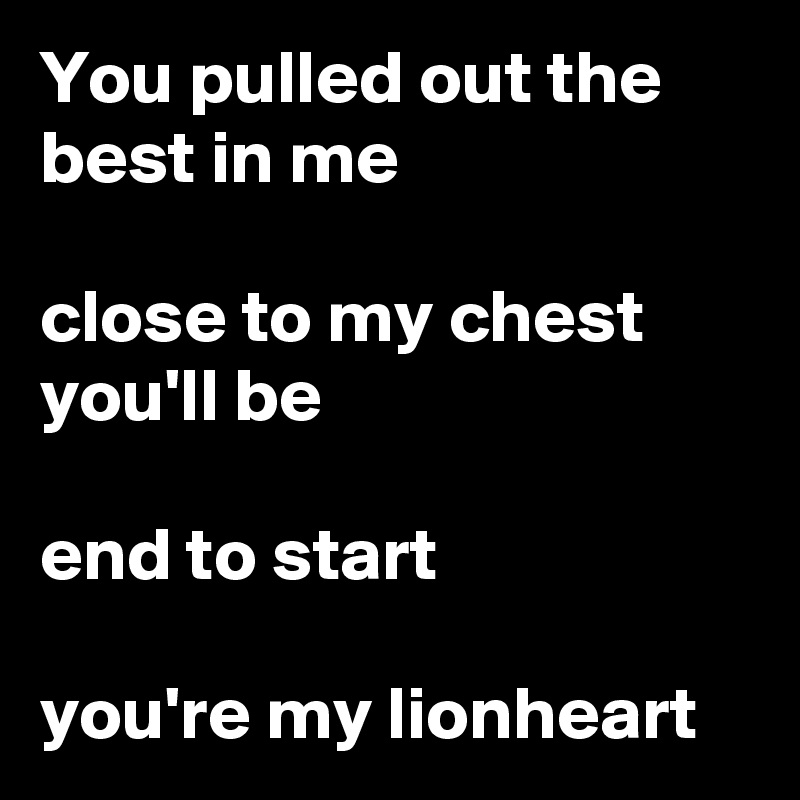 You pulled out the best in me

close to my chest you'll be

end to start

you're my lionheart