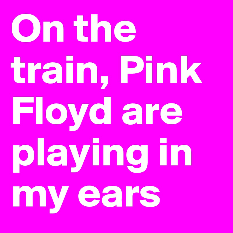 On the train, Pink Floyd are playing in my ears