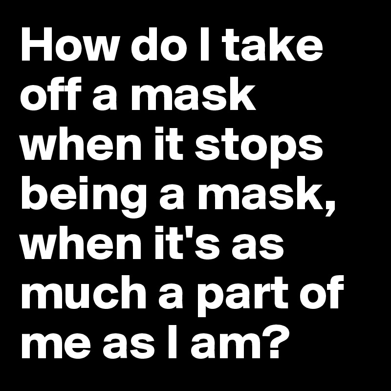 How do I take off a mask when it stops being a mask, when it's as much a part of me as I am?
