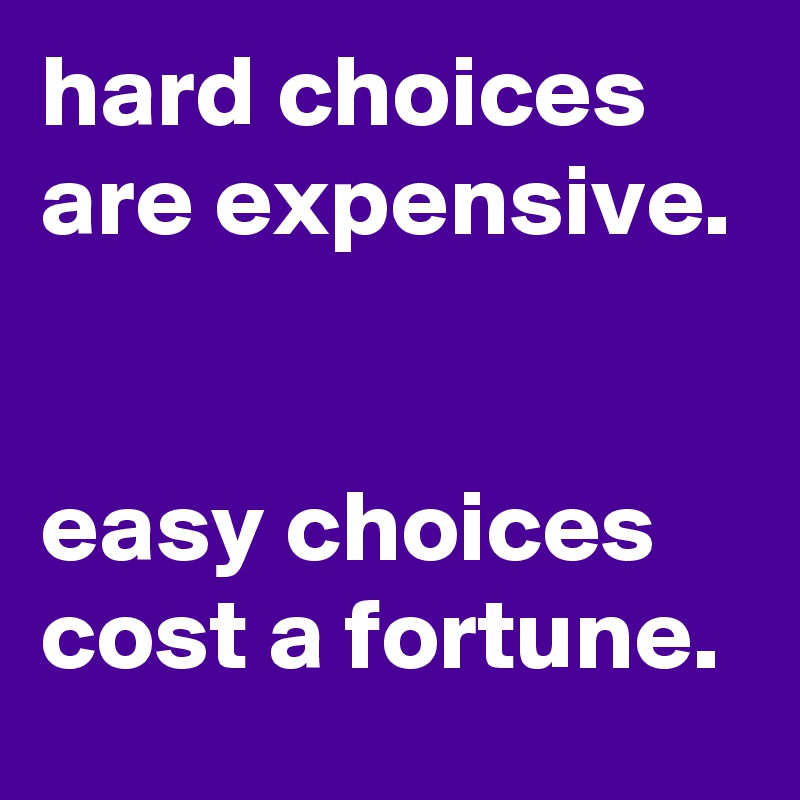 hard choices are expensive. 

easy choices cost a fortune. 