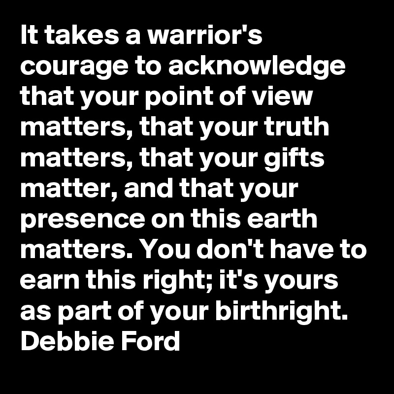 It takes a warrior's courage to acknowledge that your point of view matters, that your truth matters, that your gifts matter, and that your presence on this earth matters. You don't have to earn this right; it's yours as part of your birthright.
Debbie Ford