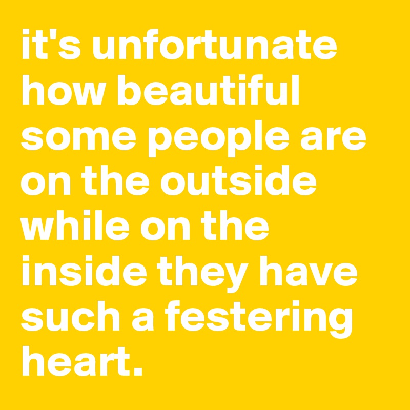 it's unfortunate how beautiful some people are on the outside while on the inside they have such a festering heart.