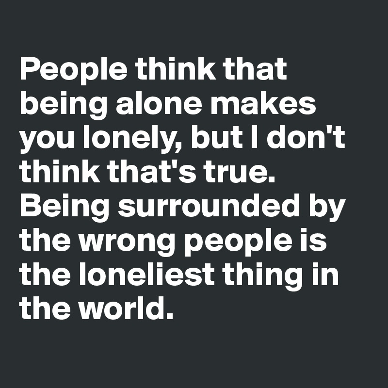 
People think that being alone makes you lonely, but I don't think that's true. Being surrounded by the wrong people is the loneliest thing in the world. 

