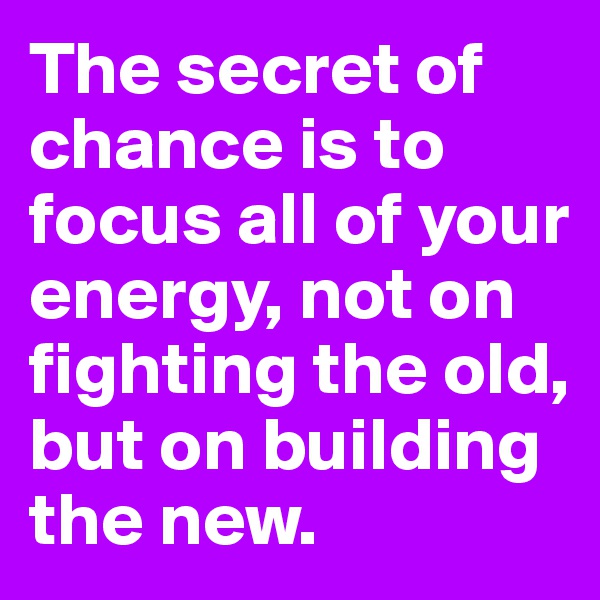 The secret of chance is to focus all of your energy, not on fighting the old, but on building the new.